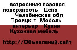 встроенная газовая поверхность › Цена ­ 10 000 - Челябинская обл., Троицк г. Мебель, интерьер » Кухни. Кухонная мебель   